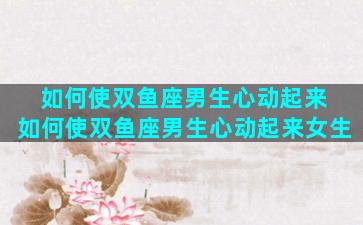 如何使双鱼座男生心动起来 如何使双鱼座男生心动起来女生